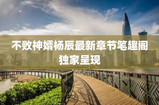 不敗神婿楊辰最新章節(jié)筆趣閣獨家呈現(xiàn)