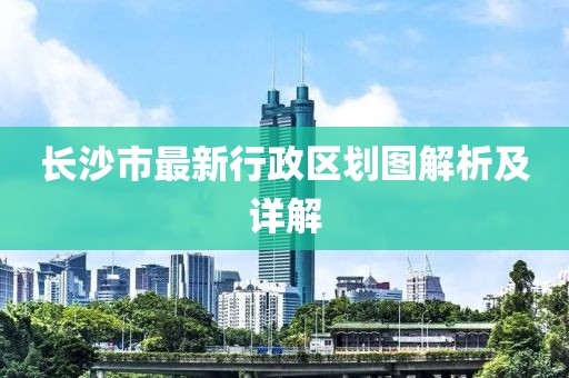 長沙市最新行政區(qū)劃圖解析及詳解