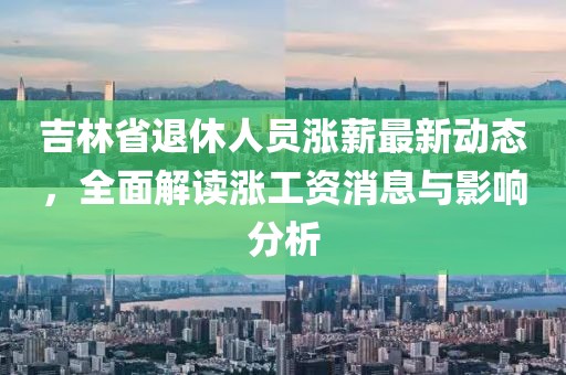吉林省退休人員漲薪最新動(dòng)態(tài)，全面解讀漲工資消息與影響分析
