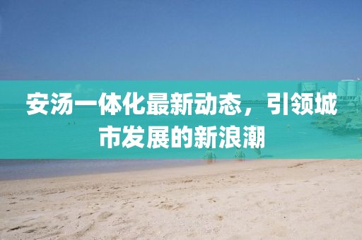 安湯一體化最新動(dòng)態(tài)，引領(lǐng)城市發(fā)展的新浪潮