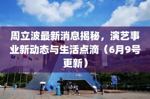 周立波最新消息揭秘，演藝事業(yè)新動態(tài)與生活點滴（6月9號更新）