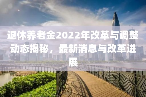 退休養(yǎng)老金2022年改革與調(diào)整動態(tài)揭秘，最新消息與改革進展