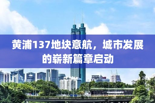 黃浦137地塊意航，城市發(fā)展的嶄新篇章啟動(dòng)
