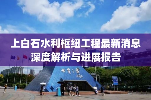 上白石水利樞紐工程最新消息深度解析與進展報告