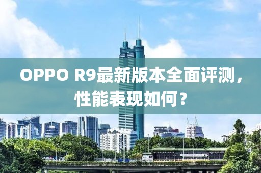 OPPO R9最新版本全面評測，性能表現(xiàn)如何？
