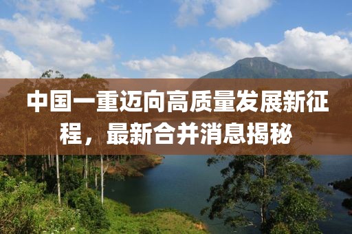 中國一重邁向高質(zhì)量發(fā)展新征程，最新合并消息揭秘