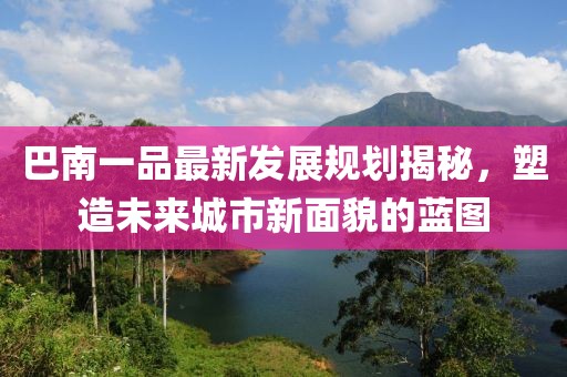 巴南一品最新發(fā)展規(guī)劃揭秘，塑造未來城市新面貌的藍(lán)圖