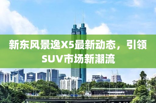 新東風(fēng)景逸X5最新動(dòng)態(tài)，引領(lǐng)SUV市場(chǎng)新潮流