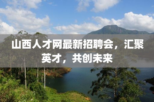 山西人才網(wǎng)最新招聘會，匯聚英才，共創(chuàng)未來