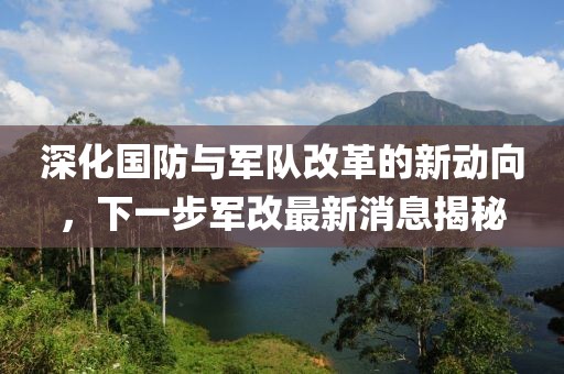 深化國防與軍隊改革的新動向，下一步軍改最新消息揭秘