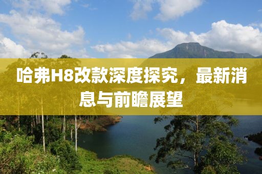 哈弗H8改款深度探究，最新消息與前瞻展望