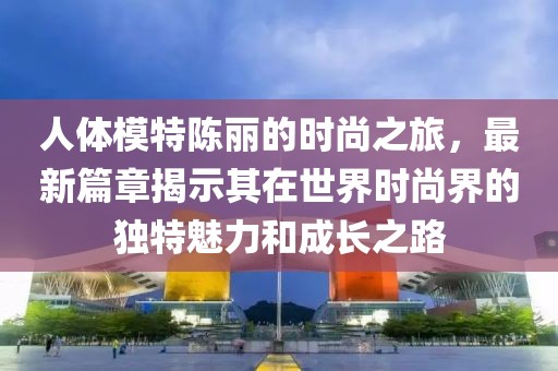 人體模特陳麗的時(shí)尚之旅，最新篇章揭示其在世界時(shí)尚界的獨(dú)特魅力和成長(zhǎng)之路