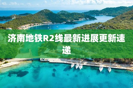 濟(jì)南地鐵R2線最新進(jìn)展更新速遞