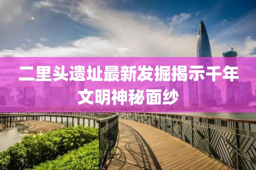 二里頭遺址最新發(fā)掘揭示千年文明神秘面紗