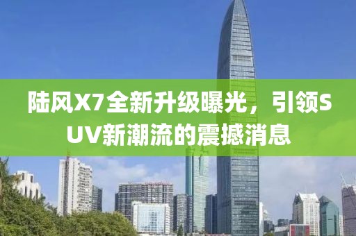 陸風X7全新升級曝光，引領(lǐng)SUV新潮流的震撼消息
