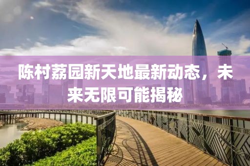 陳村荔園新天地最新動(dòng)態(tài)，未來無限可能揭秘