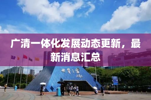 廣清一體化發(fā)展動態(tài)更新，最新消息匯總