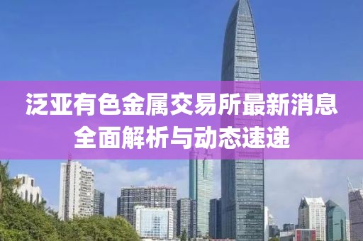 泛亞有色金屬交易所最新消息全面解析與動態(tài)速遞