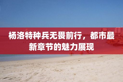 楊洛特種兵無畏前行，都市最新章節(jié)的魅力展現(xiàn)