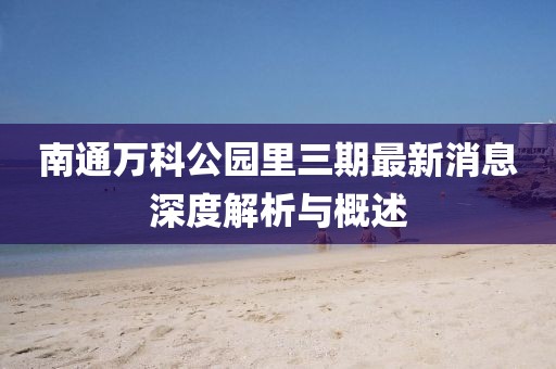 南通萬科公園里三期最新消息深度解析與概述