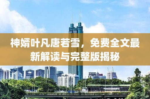 神婿葉凡唐若雪，免費(fèi)全文最新解讀與完整版揭秘