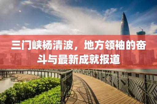 三門(mén)峽楊清波，地方領(lǐng)袖的奮斗與最新成就報(bào)道