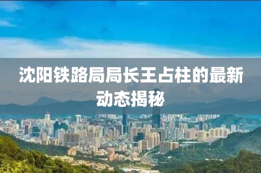 沈陽(yáng)鐵路局局長(zhǎng)王占柱的最新動(dòng)態(tài)揭秘
