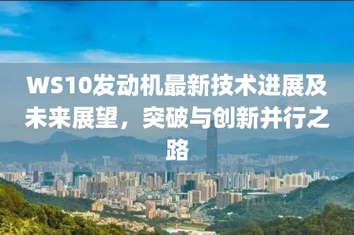 WS10發(fā)動(dòng)機(jī)最新技術(shù)進(jìn)展及未來展望，突破與創(chuàng)新并行之路