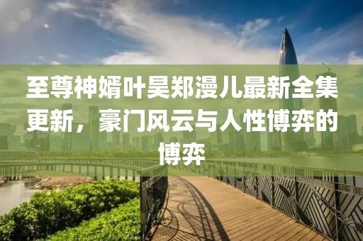 至尊神婿葉昊鄭漫兒最新全集更新，豪門風云與人性博弈的博弈