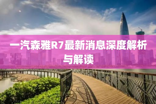 一汽森雅R7最新消息深度解析與解讀