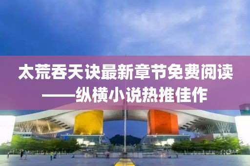 太荒吞天訣最新章節(jié)免費閱讀——縱橫小說熱推佳作