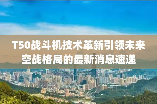 T50戰(zhàn)斗機(jī)技術(shù)革新引領(lǐng)未來空戰(zhàn)格局的最新消息速遞