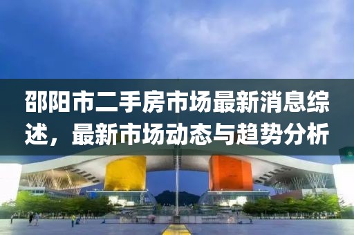 邵陽市二手房市場最新消息綜述，最新市場動態(tài)與趨勢分析