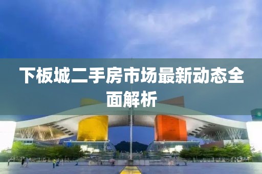 下板城二手房市場(chǎng)最新動(dòng)態(tài)全面解析