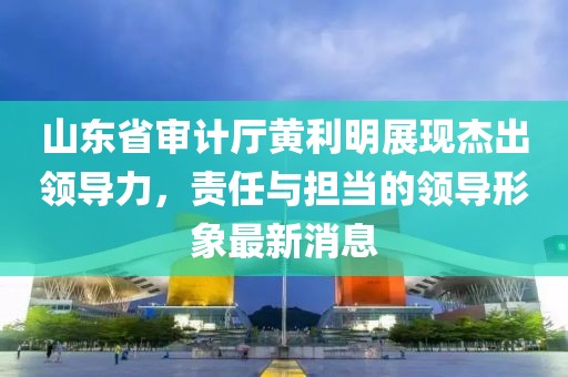 山東省審計(jì)廳黃利明展現(xiàn)杰出領(lǐng)導(dǎo)力，責(zé)任與擔(dān)當(dāng)?shù)念I(lǐng)導(dǎo)形象最新消息