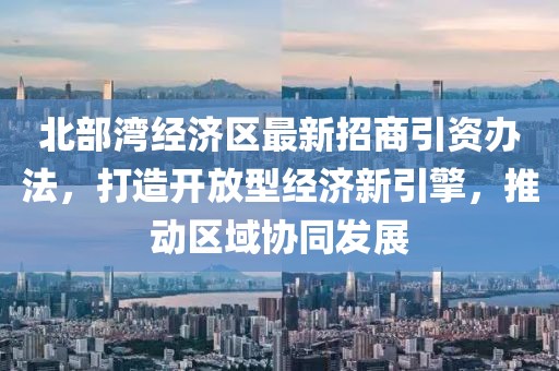 北部灣經(jīng)濟區(qū)最新招商引資辦法，打造開放型經(jīng)濟新引擎，推動區(qū)域協(xié)同發(fā)展