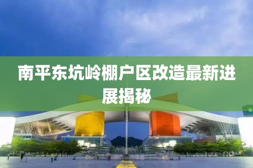 南平東坑嶺棚戶區(qū)改造最新進展揭秘