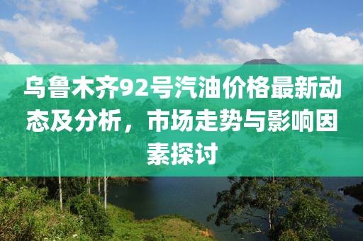 烏魯木齊92號汽油價格最新動態(tài)及分析，市場走勢與影響因素探討