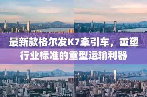最新款格爾發(fā)K7牽引車，重塑行業(yè)標(biāo)準(zhǔn)的重型運(yùn)輸利器