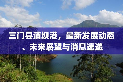 三門縣浦壩港，最新發(fā)展動(dòng)態(tài)、未來展望與消息速遞