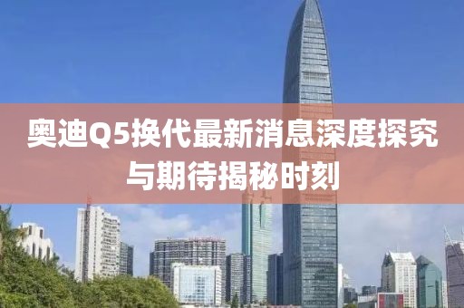 奧迪Q5換代最新消息深度探究與期待揭秘時刻