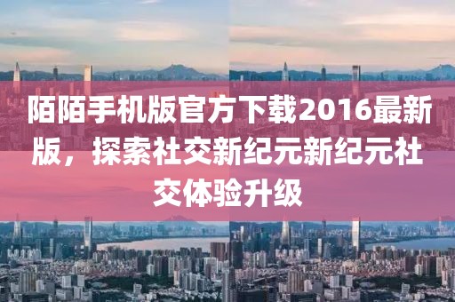 陌陌手機版官方下載2016最新版，探索社交新紀元新紀元社交體驗升級