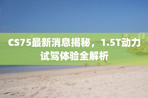 CS75最新消息揭秘，1.5T動(dòng)力試駕體驗(yàn)全解析