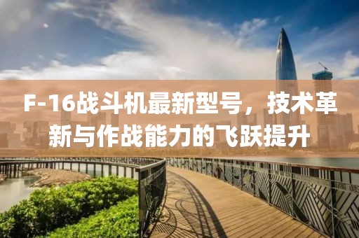 F-16戰(zhàn)斗機最新型號，技術革新與作戰(zhàn)能力的飛躍提升