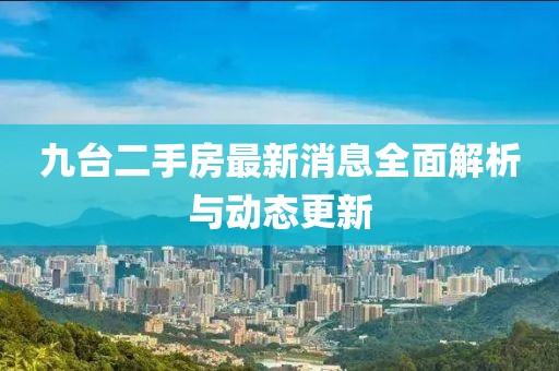 九臺(tái)二手房最新消息全面解析與動(dòng)態(tài)更新