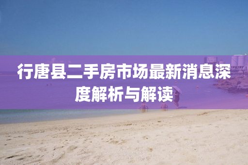 行唐縣二手房市場最新消息深度解析與解讀
