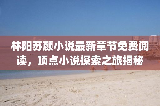 林陽(yáng)蘇顏小說(shuō)最新章節(jié)免費(fèi)閱讀，頂點(diǎn)小說(shuō)探索之旅揭秘