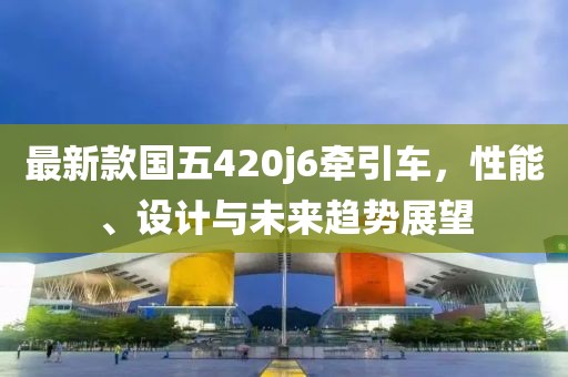 最新款國五420j6牽引車，性能、設(shè)計與未來趨勢展望