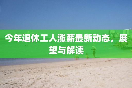 今年退休工人漲薪最新動態(tài)，展望與解讀