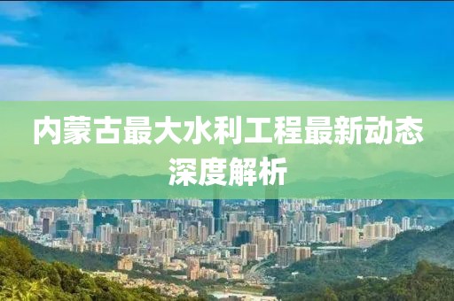 內(nèi)蒙古最大水利工程最新動(dòng)態(tài)深度解析